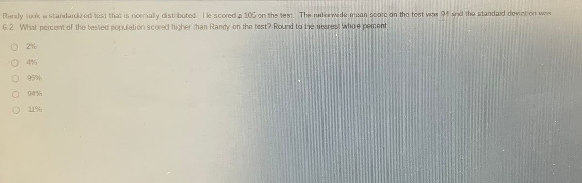 Randy took a standardized test that is normally distributed. He scored a 105 on the test. The nationwide mean score on the test was 94 and the standard deviation was
6.2. What percent of the tested population scored higher than Randy on the test? Round to the nearest whole percent.
O 2%
4%
96%
O 94%
11%
