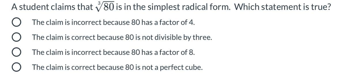 A student claims that V80 is in the simplest radical form. Which statement is true?
O The claim is incorrect because 80 has a factor of 4.
O The claim is correct because 80 is not divisible by three.
O The claim is incorrect because 80 has a factor of 8.
O The claim is correct because 80 is not a perfect cube.
