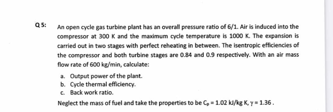 Q 5:
An open cycle gas turbine plant has an overall pressure ratio of 6/1. Air is induced into the
compressor at 300 K and the maximum cycle temperature is 1000 K. The expansion is
carried out in two stages with perfect reheating in between. The isentropic efficiencies of
the compressor and both turbine stages are 0.84 and 0.9 respectively. With an air mass
flow rate of 600 kg/min, calculate:
a. Output power of the plant.
b. Cycle thermal efficiency.
c. Back work ratio.
Neglect the mass of fuel and take the properties to be C, = 1.02 kJ/kg K, y = 1.36.
