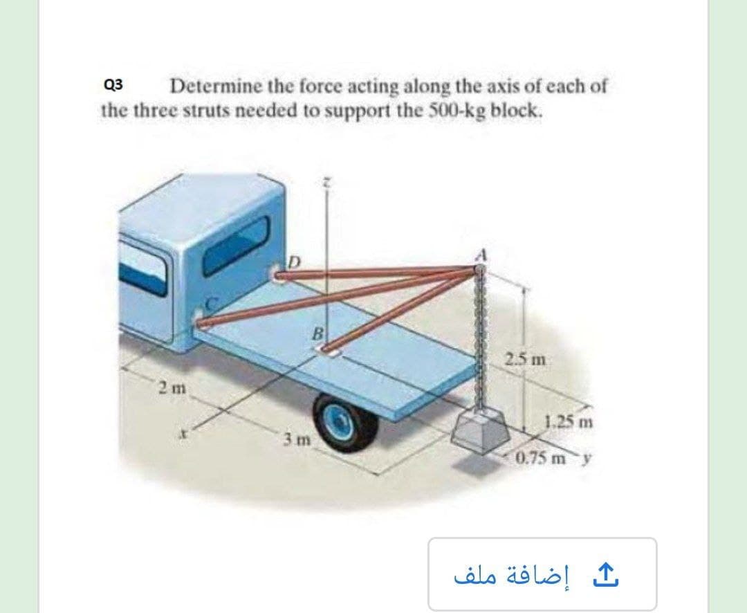 Determine the force acting along the axis of each of
the three struts needed to support the 500-kg block.
Q3
2.5 m
2 m
1.25 m
3 m
0.75 m y
إضافة ملف
