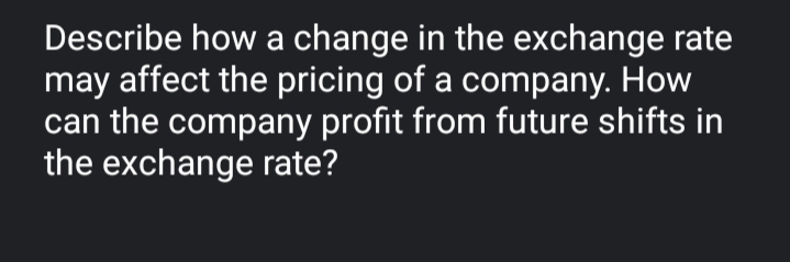 Describe how a change in the exchange rate
may affect the pricing of a company. How
can the company profit from future shifts in
the exchange rate?
