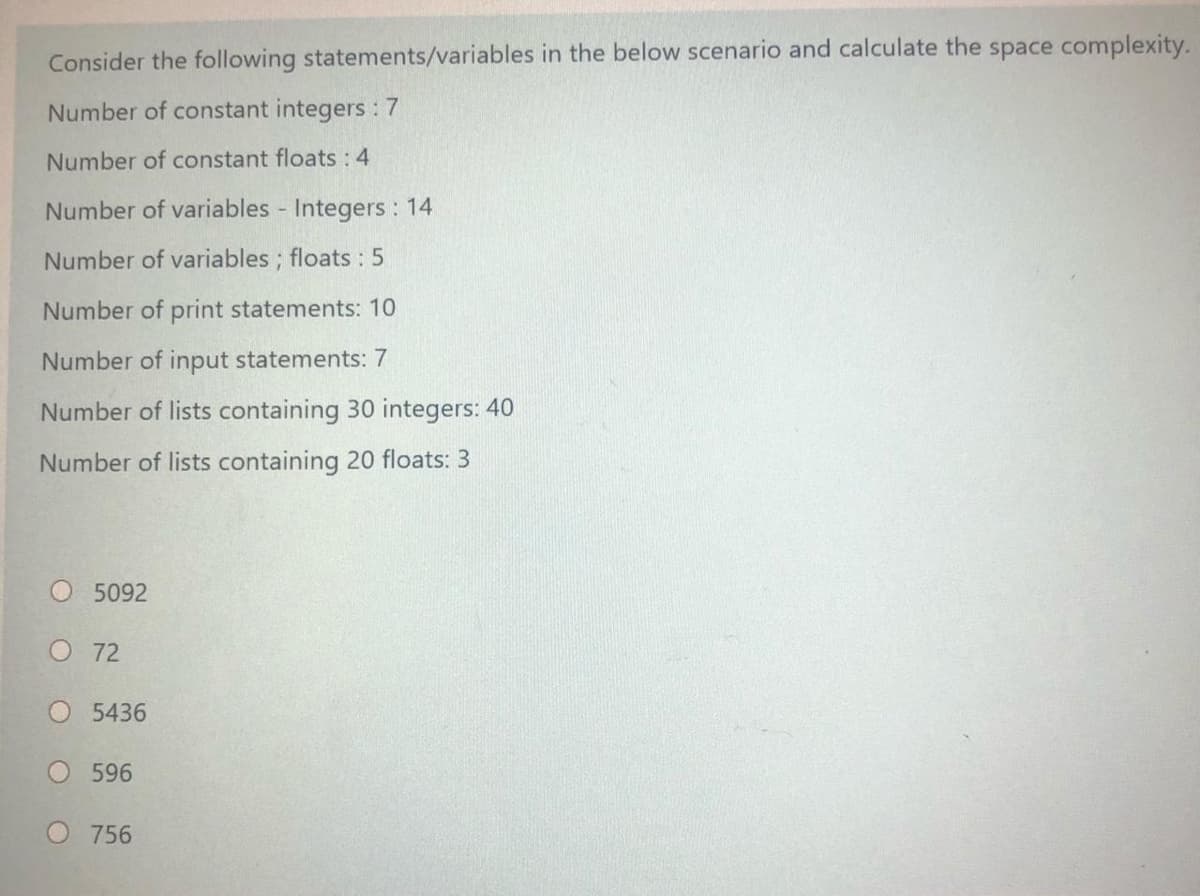 Consider the following statements/variables in the below scenario and calculate the space complexity.
Number of constant integers : 7
Number of constant floats :4
Number of variables Integers : 14
Number of variables ; floats : 5
Number of print statements: 10
Number of input statements: 7
Number of lists containing 30 integers: 40
Number of lists containing 20 floats: 3
O 5092
O 72
O 5436
596
O756
