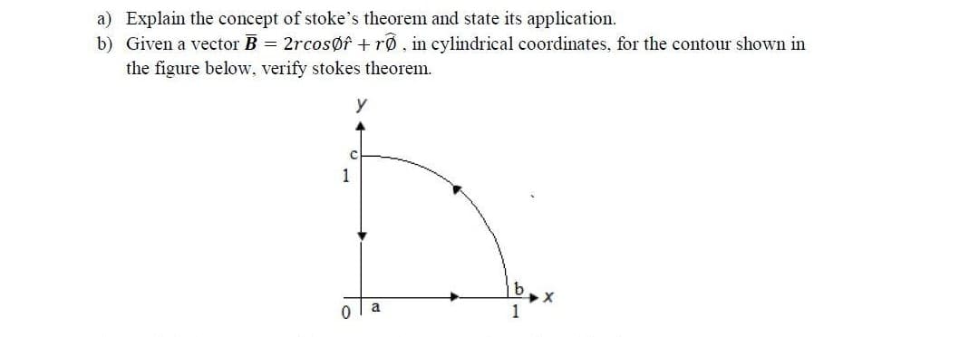 a) Explain the concept of stoke's theorem and state its application.
b) Given a vector B = 2rcosøf + rø , in cylindrical coordinates, for the contour shown in
the figure below, verify stokes theorem.
y
1
a
1
