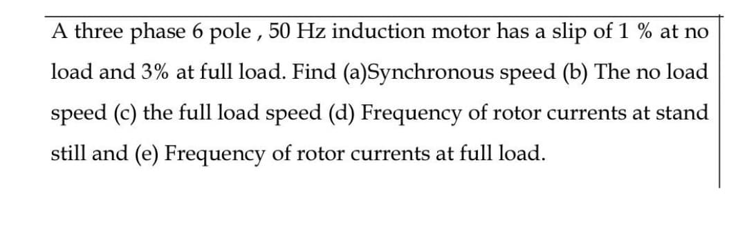 A three phase 6 pole , 50 Hz induction motor has a slip of 1 % at no
load and 3% at full load. Find (a)Synchronous speed (b) The no load
speed (c) the full load speed (d) Frequency of rotor currents at stand
still and (e) Frequency of rotor currents at full load.
