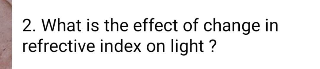 2. What is the effect of change in
refrective index on light ?
