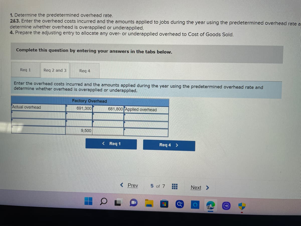 1. Determine the predetermined overhead rate.
2&3. Enter the overhead costs incurred and the amounts applied to jobs during the year using the predetermined overhead rate a
determine whether overhead is overapplied or underapplied.
4. Prepare the adjusting entry to allocate any over- or underapplied overhead to Cost of Goods Sold.
Complete this question by entering your answers in the tabs below.
Req 1
Req 2 and 3
Req 4
Enter the overhead costs incurred and the amounts applied during the year using the predetermined overhead rate and
determine whether overhead is overapplied or underapplied.
Factory Overhead
Actual overhead
691,300
681,800 Applied overhead
9.500
< Req 1
< Prev
Req 4 >
5 of 7
Next >
O
(2)