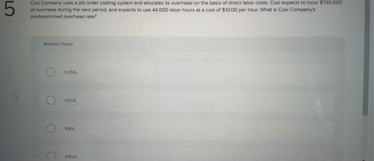 Cosi Company uses a job order costing system and allocates its overhead on the basis of direct labor costs. Cosi expects to incur $740,000
5
of overhead during the next period, and expects to use 44,000 labor hours at a cost of $10.00 per hour. What is Cosi Company's
predetermined overhead rate?
Multiple Choice
D
C
5.95%.
59.5%
168%.
1682%.