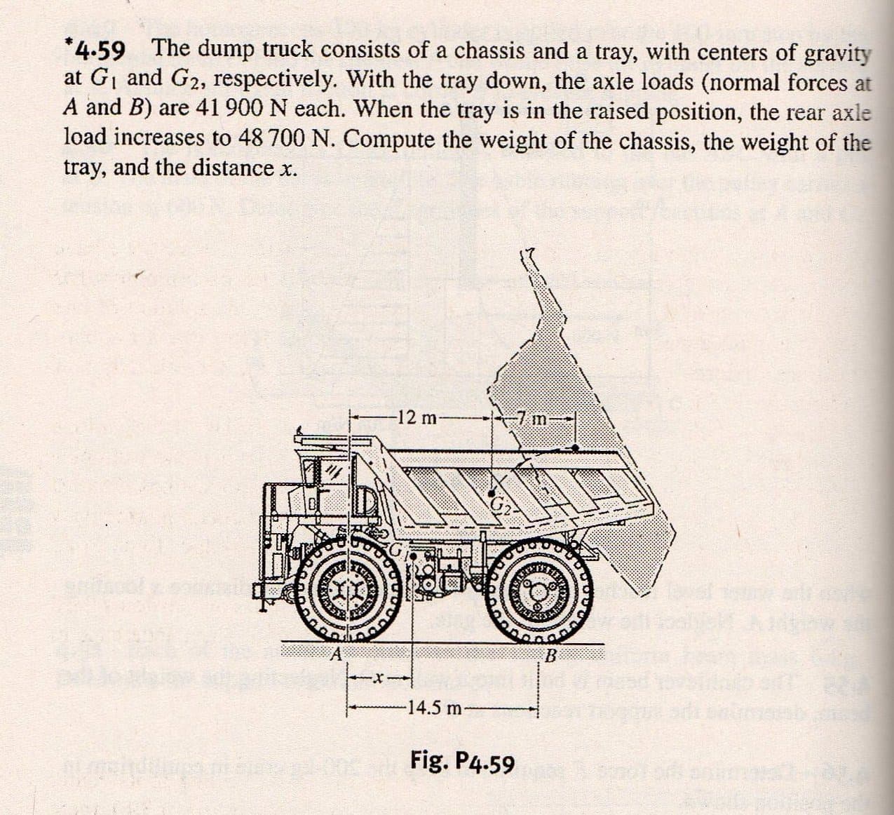 4.59 The dump truck consists of a chassis and a tray, with centers of gravity
at Gi and G2, respectively. With the tray down, the axle loads (normal forces at
A and B) are 41 900 N each. When the tray is in the raised position, the rear axle
load increases to 48 700 N. Compute the weight of the chassis, the weight of the
tray, and the distance x.
12 m
7 m
A
B
14.5 m
Fig. P4.59
ww.
