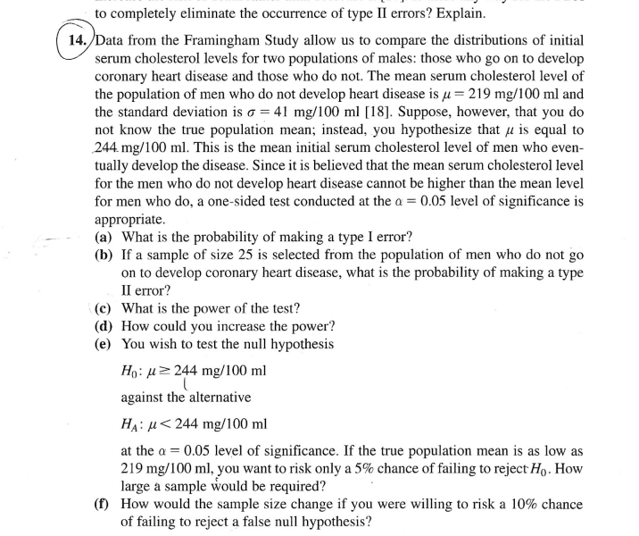 to completely eliminate the occurrence of type II errors? Explain.
14. Data from the Framingham Study allow us to compare the distributions of initial
serum cholesterol levels for two populations of males: those who go on to develop
coronary heart disease and those who do not. The mean serum cholesterol level of
the population of men who do not develop heart disease is µ = 219 mg/100 ml and
the standard deviation is o = 41 mg/100 ml [18]. Suppose, however, that you do
not know the true population mean; instead, you hypothesize that u is equal to
244. mg/100 ml. This is the mean initial serum cholesterol level of men who even-
tually develop the disease. Since it is believed that the mean serum cholesterol level
for the men who do not develop heart disease cannot be higher than the mean level
for men who do, a one-sided test conducted at the a = 0.05 level of significance is
appropriate.
(a) What is the probability of making a type I error?
(b) If a sample of size 25 is selected from the population of men who do not go
on to develop coronary heart disease, what is the probability of making a type
Il error?
(c) What is the power of the test?
(d) How could you increase the power?
(e) You wish to test the null hypothesis
Ho: µ 244 mg/100 ml
against the alternative
HA: µ<244 mg/100 ml
at the a = 0.05 level of significance. If the true population mean is as low as
219 mg/100 ml, you want to risk only a 5% chance of failing to reject Ho. How
large a sample would be required?
(f) How would the sample size change if you were willing to risk a 10% chance
of failing to reject a false null hypothesis?
