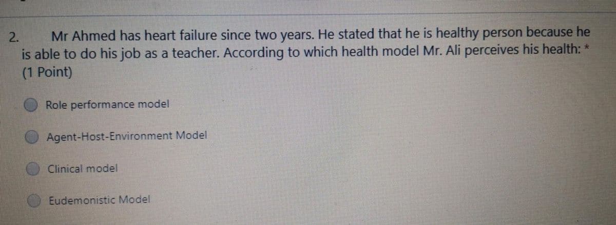 Mr Ahmed has heart failure since two years. He stated that he is healthy person because he
is able to do his job as a teacher. According to which health model Mr. Ali perceives his health: *
(1 Point)
2.
Role performance model
Agent-Host-Environment Model
Clinical model
Eudemonistic Model
