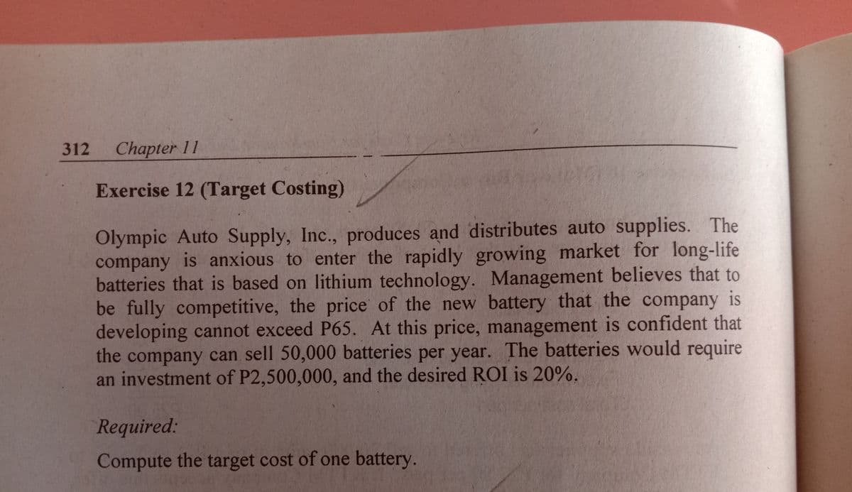 312 Chapter
11
Exercise 12 (Target Costing)
Olympic Auto Supply, Inc., produces and distributes auto supplies. The
company is anxious to enter the rapidly growing market for long-life
batteries that is based on lithium technology. Management believes that to
be fully competitive, the price of the new battery that the company is
developing cannot exceed P65. At this price, management is confident that
the company can sell 50,000 batteries per year. The batteries would require
an investment of P2,500,000, and the desired ROI is 20%.
6.
Required:
Compute the target cost of one battery.
