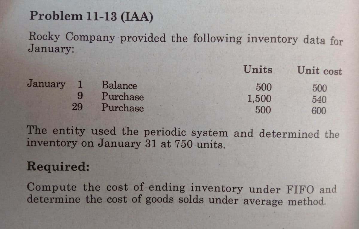 Problem 11-13 (IAA)
Rocky Company provided the following inventory data for
January:
Units
Unit cost
January 1
Balance
Purchase
Purchase
500
500
6.
1,500
500
540
600
29
The entity used the periodic system and determined the
inventory on January 31 at 750 units.
Required:
Compute the cost of ending inventory under FIFO and
determine the cost of goods solds under average method.
