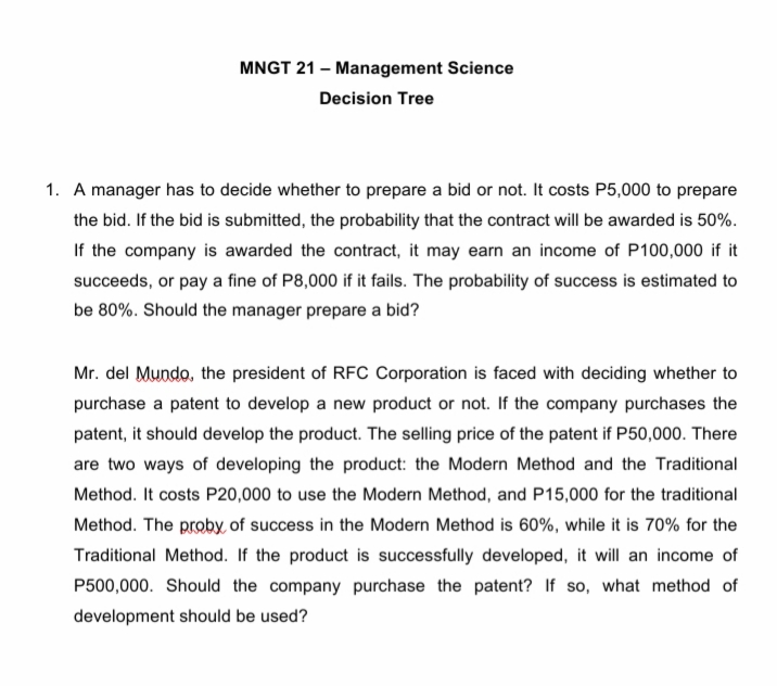 MNGT 21 – Management Science
Decision Tree
1. A manager has to decide whether to prepare a bid or not. It costs P5,000 to prepare
the bid. If the bid is submitted, the probability that the contract will be awarded is 50%.
If the company is awarded the contract, it may earn an income of P100,000 if it
succeeds, or pay a fine of P8,000 if it fails. The probability of success is estimated to
be 80%. Should the manager prepare a bid?
Mr. del Mundo, the president of RFC Corporation is faced with deciding whether to
purchase a patent to develop a new product or not. If the company purchases the
patent, it should develop the product. The selling price of the patent if P50,000. There
are two ways of developing the product: the Modern Method and the Traditional
Method. It costs P20,000 to use the Modern Method, and P15,000 for the traditional
Method. The proby, of success in the Modern Method is 60%, while it is 70% for the
Traditional Method. If the product is successfully developed, it will an income of
P500,000. Should the company purchase the patent? If so, what method of
development should be used?
