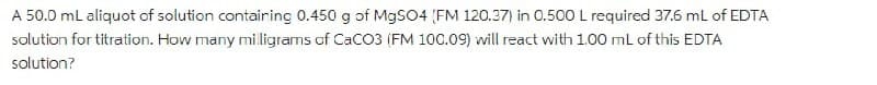 A 50.0 mL aliquot of solution contairing 0.450 g of MgSO4 (FM 120.37) in 0.500L required 37.6 mL of EDTA
solution for titration. How many miligrams of CaC03 (FM 100.09) will react with 1.00 ml of this EDTA
solution?
