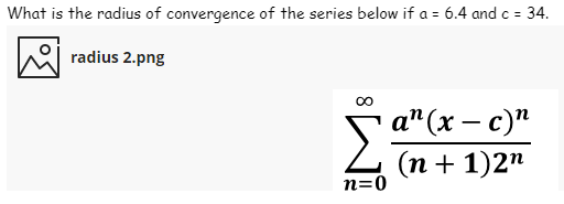 What is the radius of convergence of the series below if a = 6.4 and c = 34.
%3D
radius 2.png
а" (х — с)"
(п+1)2"
n=0
8.
