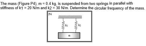 The mass (Figure P4), m = 0.4 kg, is suspended from two springs in parallel with
stiffness of k1 = 20 N/m and k2 = 30 N/m. Determine the circular frequency of the mass.
P4
ki
