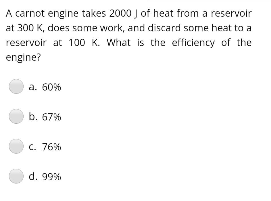 A carnot engine takes 2000 J of heat from a reservoir
at 300 K, does some work, and discard some heat to a
reservoir at 100 K. What is the efficiency of the
engine?
а. 60%
b. 67%
C. 76%
d. 99%
