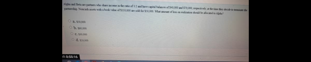 Alpha and Beta are partners who share income in the ratio of 12 and have capital balances of $40,000 and $70,000, respectively, at the time they decide to terminate the
partnership. Noncash assets with a book value of $110,000 are sold for $50.000. What amount of loss on realization should be allocated to Alpha?
O a. $50,000
O b. $60,000
O c. $30,000
O d. s20,000
eft 0:55:16
