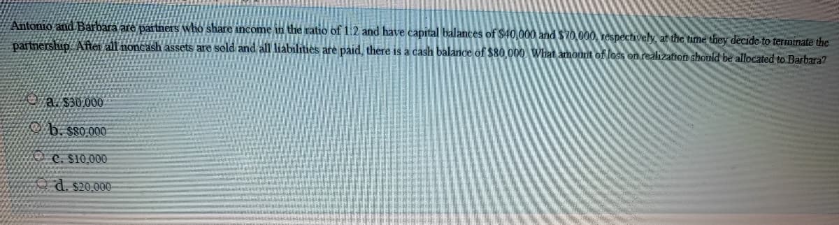 Antonio and Barbara are partners who share income in the ratio of 1.2 and have capital balances of $40,000 and $70,000, respectively, at the time they decide to terminate the
partnership. After all noncash assets are sold and all liabilities are paid, there is a cash balance of $80.000 What amount of loss on realization should be allocated to Barbara?
a. $30.000
O b. sso 000
C. S10,000
d. s20.000-
