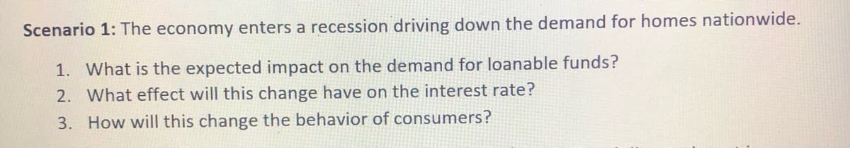 Scenario 1: The economy enters a recession driving down the demand for homes nationwide.
1. What is the expected impact on the demand for loanable funds?
2. What effect will this change have on the interest rate?
3. How will this change the behavior of consumers?
