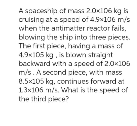 A spaceship of mass 2.0×106 kg is
cruising at a speed of 4.9×106 m/s
when the antimatter reactor fails,
blowing the ship into three pieces.
The first piece, having a mass of
4.9x105 kg, is blown straight
backward with a speed of 2.0x106
m/s. A second piece, with mass
8.5x105 kg, continues forward at
1.3×106 m/s. What is the speed of
the third piece?
