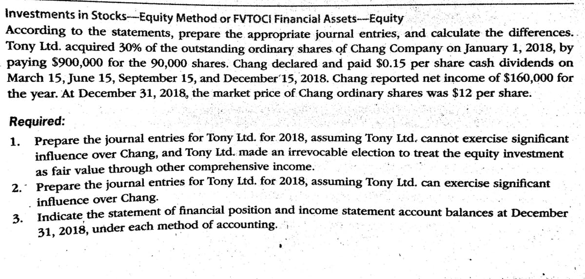Investments in Stocks--Equity Method or FVTOCI Financial Assets--Equity
According to the statements, prepare the appropriate journał entries, and calculate the differences..
Tony Ltd. acquired 30% of the outstanding ordinary shares of Chang Company on January 1, 2018, by
paying $900,000 for the 90,000 shares. Chang declared and paid $0.15 per share cash dividends on
March 15, June 15, September 15, and December 15, 2018. Chang reported net income of $160,000 for
the year. At December 31, 2018, the market price of Chang ordinary shares was $12
per share.
Required:
1. Prepare the journal entries for Tony Ltd. for 2018, assuming Tony Ltd. cannot exercise significant
influence over Chang, and Tony Ltd. made an irrevocable election to treat the equity investment
as fair value through other comprehensive income.
2.: Prepare the journal entries for Tony Ltd. for 2018, assuming Tony Ltd. can exercise significant
influence over Chang.
Tadicate the statement of financial position and income statement account balances at December
3.
31, 2018, under each method of accounting.
