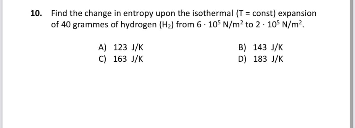 10. Find the change in entropy upon the isothermal (T = const) expansion
of 40 grammes of hydrogen (H2) from 6 · 105 N/m² to 2 · 105 N/m².
%3D
A) 123 J/K
B) 143 J/K
D) 183 J/K
C) 163 J/K
