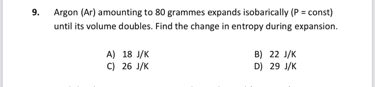 9.
Argon (Ar) amounting to 80 grammes expands isobarically (P = const)
%3D
until its volume doubles. Find the change in entropy during expansion.
A) 18 J/K
C) 26 J/K
B) 22 J/K
D) 29 J/K
