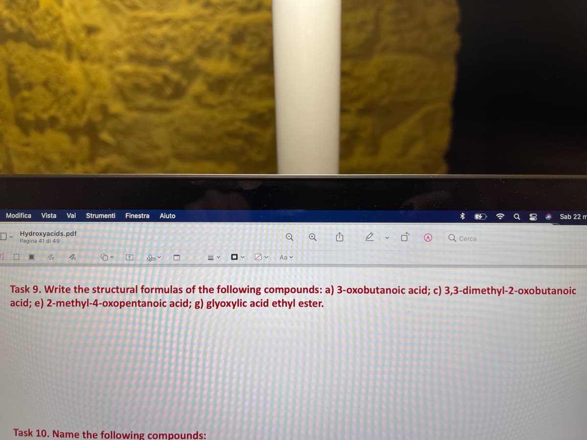 Modifica
Vista
Vai
Strumenti
Finestra
Aiuto
Sab 22 m
D. Hydroxyacids.pdf
Pagina 41 di 49
Q Cerca
Aa v
Task 9. Write the structural formulas of the following compounds: a) 3-oxobutanoic acid; c) 3,3-dimethyl-2-oxobutanoic
acid; e) 2-methyl-4-oxopentanoic acid; g) glyoxylic acid ethyl ester.
Task 10. Name the following compounds:
