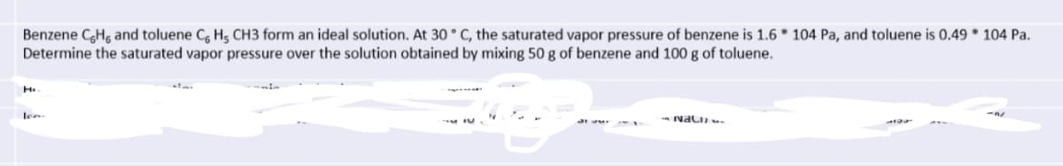 Benzene CHg and toluene C, H, CH3 form an ideal solution. At 30 ° C, the saturated vapor pressure of benzene is 1.6 * 104 Pa, and toluene is 0.49 * 104 Pa.
Determine the saturated vapor pressure over the solution obtained by mixing 50 g of benzene and 100 g of toluene.
H.
len
- Nali
