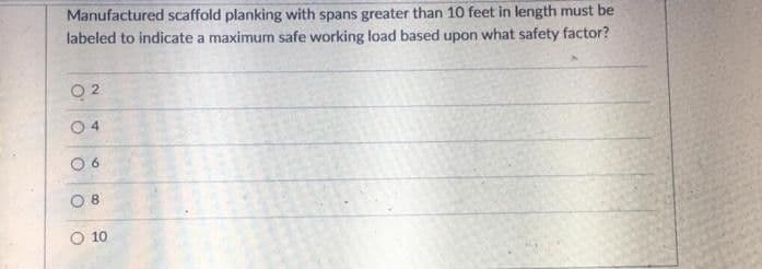 Manufactured scaffold planking with spans greater than 10 feet in length must be
labeled to indicate a maximum safe working load based upon what safety factor?
O 4
O 8
O 10
6.
