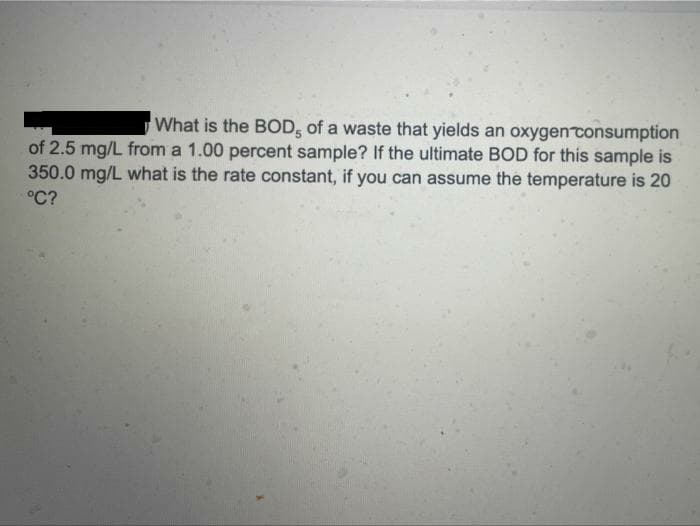 What is the BOD, of a waste that yields an oxygen consumption
of 2.5 mg/L from a 1.00 percent sample? If the ultimate BOD for this sample is
350.0 mg/L what is the rate constant, if you can assume the temperature is 20
°C?
