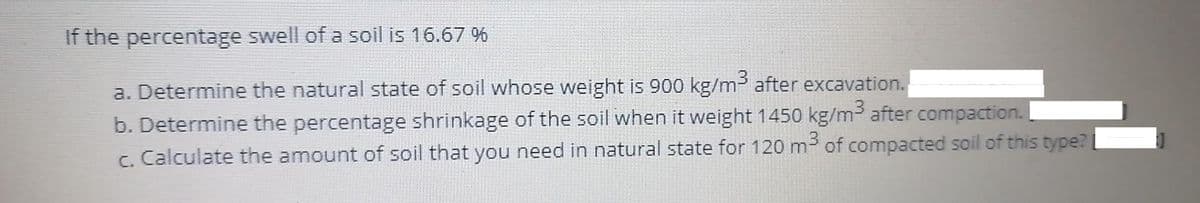 If the percentage swell of a soil is 16.67 %
a. Determine the natural state of soil whose weight is 900 kg/m after excavation.
b. Determine the percentage shrinkage of the soil when it weight 1450 kg/m3 after compaction.
c. Calculate the amount of soil that you need in natural state for 120 m of compacted soil of this type?
