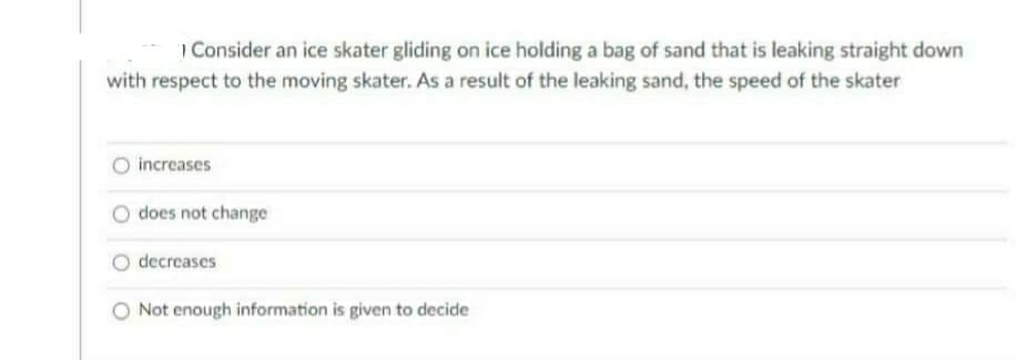 1 Consider an ice skater gliding on ice holding a bag of sand that is leaking straight down
with respect to the moving skater. As a result of the leaking sand, the speed of the skater
increases
does not change
decreases
O Not enough information is given to decide
