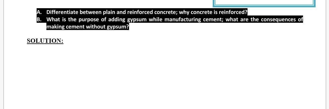 A. Differentiate between plain and reinforced concrete; why concrete is reinforced?
B. What is the purpose of adding gypsum while manufacturing cement; what are the consequences of
making cement without gypsum?
SOLUTION:
