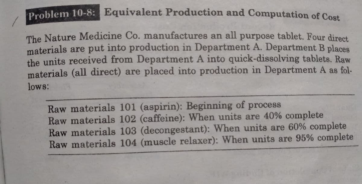 Problem 10-8: Equivalent Production and Computation of Cost
The Nature Medicine Co. manufactures an all purpose tablet. Four direct
materials are put into production in Department A. Department B places
the units received from Department A into quick-dissolving tablets. Raw
materials (all direct) are placed into production in Department A as fol-
lows:
Raw materials 101 (aspirin): Beginning of process
Raw materials 102 (caffeine): When units are 40% complete
Raw materials 103 (decongestant): When units are 60% complete
Raw materials 104 (muscle relaxer): When units are 95% complete
