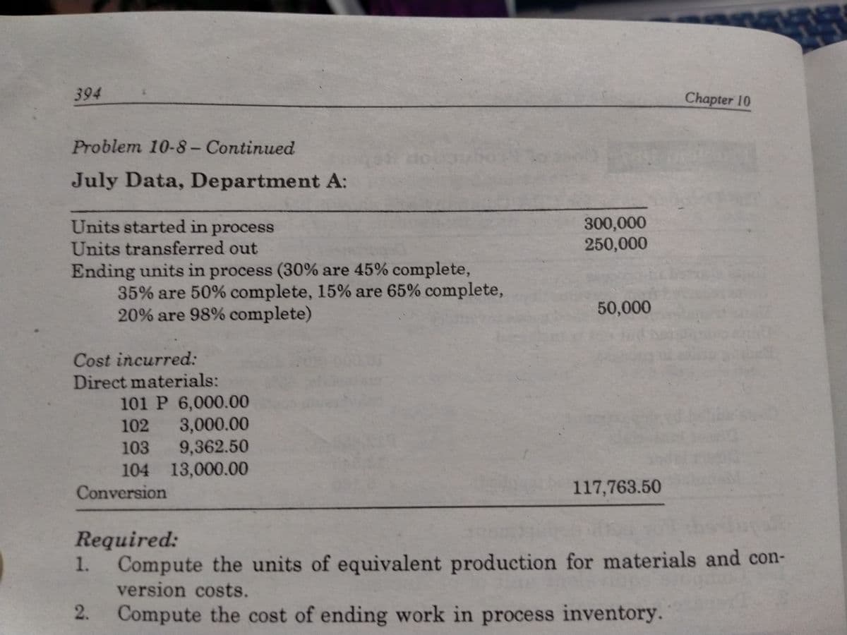 394
Chapter 10
Problem 10-8- Continued
July Data, Department A:
300,000
250,000
Units started in process
Units transferred out
Ending units in process (30% are 45% complete,
35% are 50% complete, 15% are 65% complete,
20% are 98% complete)
50,000
Cost incurred:
Direct materials:
101 P 6,000.00
3,000.00
103 9,362.50
104 13,000.00
102
Conversion
117,763.50
Required:
Compute the units of equivalent production for materials and con-
version costs.
1.
Compute the cost of ending work in process inventory.
2.
