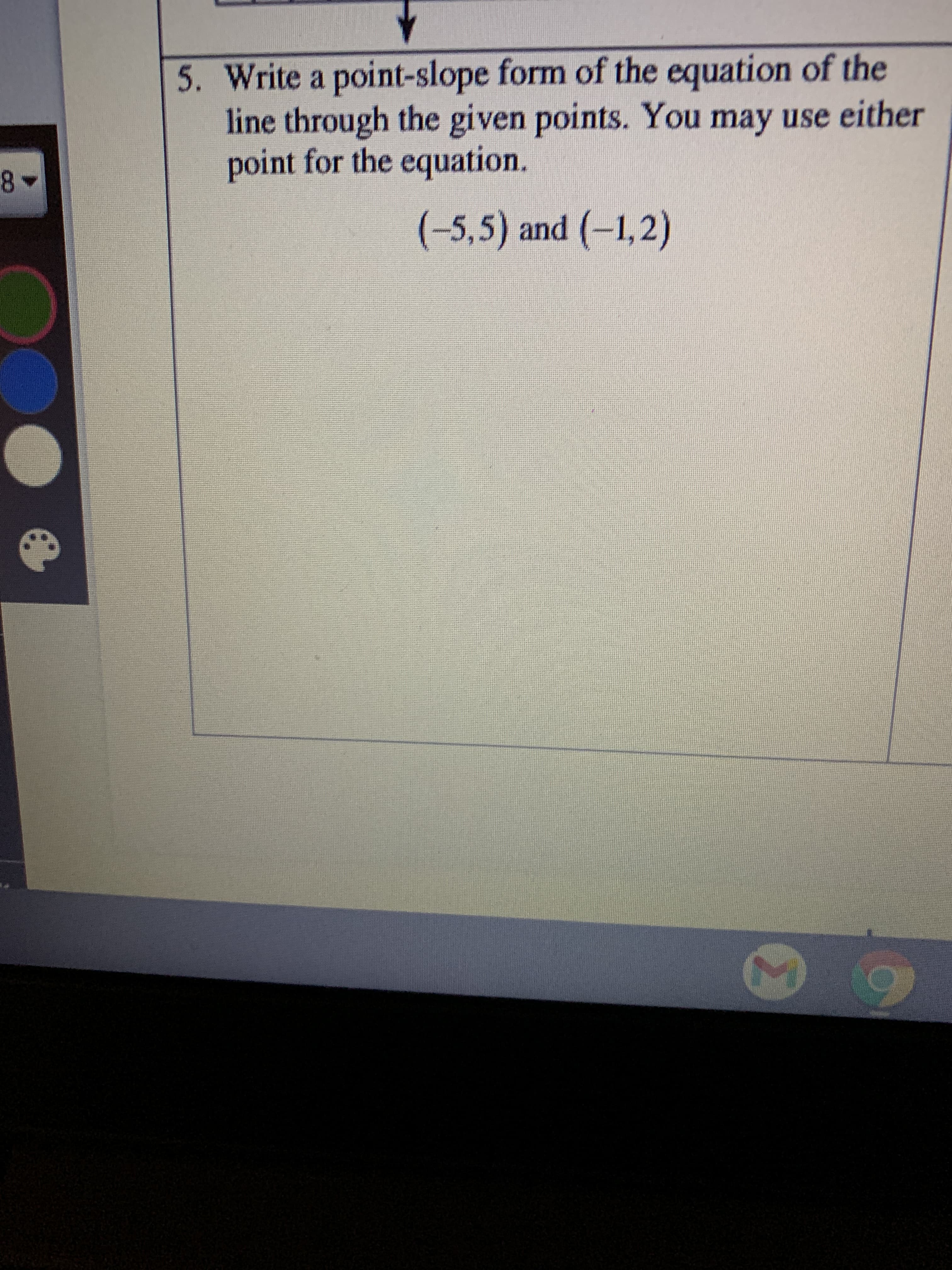 5. Write a point-slope form of the equation of the
line through the given points. You may use either
point for the equation.
(-5,5) and (-1,2)
