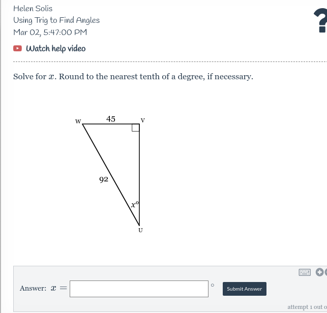 Helen Solis
Using Trig to Find Angles
Mar 02, 5:47:00 PM
O Watch help video
Solve for x. Round to the nearest tenth of a degree, if necessary.
W
45
V
92
U
Answer: x =
Submit Answer
attempt i out O
