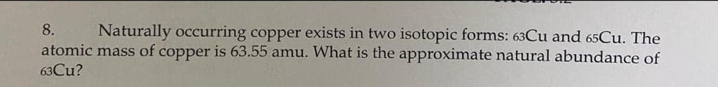 Naturally occurring copper exists in two isotopic forms: 63Cu and 65Cu. The
atomic mass of copper is 63.55 amu. What is the approximate natural abundance of
8.
63CU?
