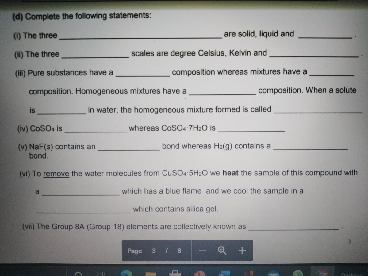 (d) Complete the following statements:
(1) The three
are solid, liquid and
(i) The three
scales are degree Celsius, Kelvin and
(ii) Pure substances have a
composition whereas mixtures have a
composition. Homogeneous mixtures have a
composition. When a solute
is
in water, the homogeneous mixture formed is called
(iv) CoSO4 is
whereas CoSO4 7H2O is
(v) NaF(s) contains an
bond.
bond whereas H2(g) contains a
(vi) To remove the water molecules from CuSO4 5H2O we heat the sample of this compound with
a
which has a blue flame and we cool the sample in a
which contains silica gel.
(vii) The Group 8A (Group 18) elements are collectively known as
3.
Page
3 / 8
Dosktan
