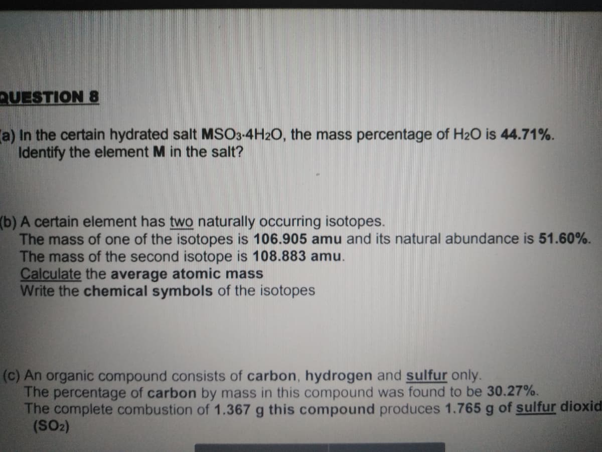 QUESTION 8
a) In the certain hydrated salt MSO3-4H2O, the mass percentage of H2O is 44.71%.
Identify the element M in the salt?
(b) A certain element has two naturally occurring isotopes.
The mass of one of the isotopes is 106.905 amu and its natural abundance is 51.60%.
The mass of the second isotope is 108.883 amu.
Calculate the average atomic mass
Write the chemical symbols of the isotopes
(c) An organic compound consists of carbon, hydrogen and sulfur only.
The percentage of carbon by mass in this compound was found to be 30.27%.
The complete combustion of 1.367 g this compound produces 1.765 g of sulfur dioxid
(SO2)
