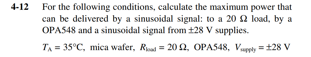 4-12
For the following conditions, calculate the maximum power that
can be delivered by a sinusoidal signal: to a 20 Q load, by a
OPA548 and a sinusoidal signal from +28 V supplies.
TA = 35°C, mica wafer, Rioad = 20 2, OPA548, Vsupply = ±28 V

