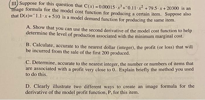 III) Suppose for this question that C(x) = 0.00015 x+0.11.x² + 79.5 x+ 20300 is an
mage formula for the model cost function for producing a certain item. Suppose also
that D(x)=1.1.x+510 is a model demand function for producing the same item.
A. Show that you can use the second derivative of the model cost function to help
determine the level of production associated with the minimum marginal cost.
B. Calculate, accurate to the nearest dollar (integer), the profit (or loss) that will
be incurred from the sale of the first 200 produced.
C. Determine, accurate to the nearest integer, the number or numbers of items that
are associated with a profit very close to 0. Explain briefly the method you used
to do this.
D. Clearly illustrate two different ways to create an image formula for the
derivative of the model profit function, P, for this item.
