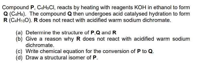 Compound P, C4H9CI, reacts by heating with reagents KOH in ethanol to form
Q (C4H8). The compound Q then undergoes acid catalysed hydration to form
R (CAH100). R does not react with acidified warm sodium dichromate.
(a) Determine the structure of P,Q and R
(b) Give a reason why R does not react with acidified warm sodium
dichromate.
(c) Write chemical equation for the conversion of P to Q.
(d) Draw a structural isomer of P.

