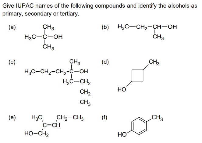 Give IUPAC names of the following compounds and identify the alcohols as
primary, secondary or tertiary.
(а)
CH3
(b) H3C-CH2-CH-OH
H3C-C-OH
ČH3
ČH3
CH3
H3C-CH2-CH2-Ċ-OH
H,Ċ-CH,
ČH2
ČH3
(с)
(d)
CH3
НО
(е)
.CH3
CH2-CH3
C=CH
HO-CH2
H3C
(f)
НО
