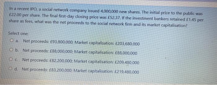 In a recent IPO, a social network company issued 4,000,000 new shares. The initial price to the public was
£22.00 per share. The final first-day closing price was £52.37. If the investment bankers retained £1.45 per
share as fees, what was the net proceeds to the social network firm and its market capitalisation?
Select one:
O a. Net proceeds: £93,800,000; Market capitalisation: £203,680,000
O b. Net proceeds: £88,000,000; Market capitalisation: £88,000,000
O c. Net proceeds: £82,200,000; Market capitalisation: £209,480,000
Od. Net proceeds: £83,200,000; Market capitalisation: £219,480,000