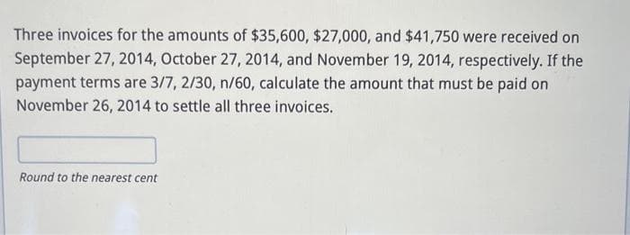 Three invoices for the amounts of $35,600, $27,000, and $41,750 were received on
September 27, 2014, October 27, 2014, and November 19, 2014, respectively. If the
payment terms are 3/7, 2/30, n/60, calculate the amount that must be paid on
November 26, 2014 to settle all three invoices.
Round to the nearest cent