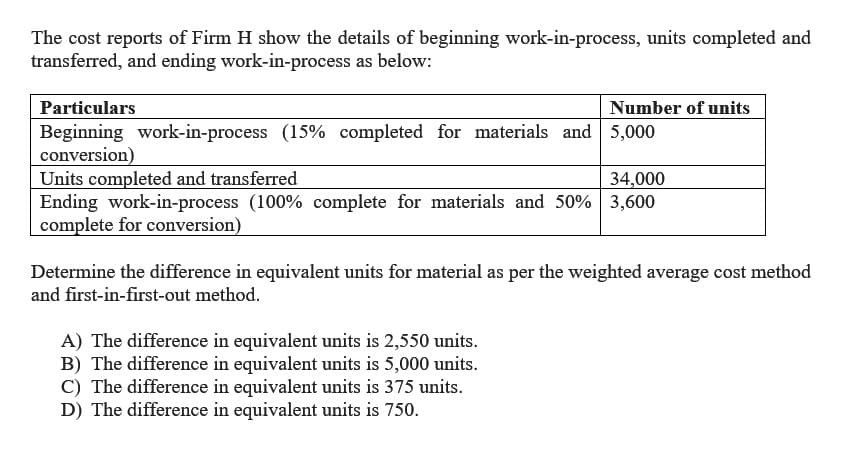 The cost reports of Firm H show the details of beginning work-in-process, units completed and
transferred, and ending work-in-process as below:
Particulars
Beginning work-in-process (15% completed for materials and 5,000
conversion)
Number of units
Units completed and transferred
34,000
Ending work-in-process (100% complete for materials and 50% 3,600
complete for conversion)
Determine the difference in equivalent units for material as per the weighted average cost method
and first-in-first-out method.
A) The difference in equivalent units is 2,550 units.
B) The difference in equivalent units is 5,000 units.
C) The difference in equivalent units is 375 units.
D) The difference in equivalent units is 750.
