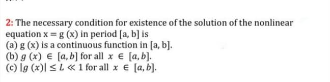 2: The necessary condition for existence of the solution of the nonlinear
equation x = g (x) in period [a, b] is
(a) g (x) is a continuous function in [a, b].
(b) g (x) € [a, b] for all x e [a, b].
(c) lg (x)| < L « 1 for all x e [a, b].
